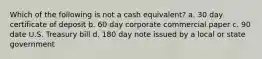 Which of the following is not a cash equivalent? a. 30 day certificate of deposit b. 60 day corporate commercial paper c. 90 date U.S. Treasury bill d. 180 day note issued by a local or state government