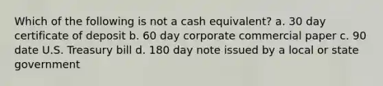 Which of the following is not a cash equivalent? a. 30 day certificate of deposit b. 60 day corporate commercial paper c. 90 date U.S. Treasury bill d. 180 day note issued by a local or state government