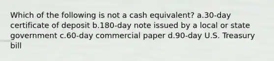 Which of the following is not a cash equivalent? a.30-day certificate of deposit b.180-day note issued by a local or state government c.60-day commercial paper d.90-day U.S. Treasury bill