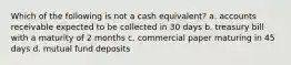 Which of the following is not a cash equivalent? a. accounts receivable expected to be collected in 30 days b. treasury bill with a maturity of 2 months c. commercial paper maturing in 45 days d. mutual fund deposits