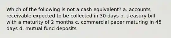 Which of the following is not a cash equivalent? a. accounts receivable expected to be collected in 30 days b. treasury bill with a maturity of 2 months c. commercial paper maturing in 45 days d. mutual fund deposits