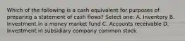 Which of the following is a cash equivalent for purposes of preparing a statement of cash flows? Select one: A. Inventory B. Investment in a money market fund C. Accounts receivable D. Investment in subsidiary company common stock