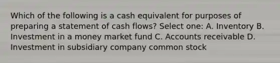 Which of the following is a cash equivalent for purposes of preparing a statement of cash flows? Select one: A. Inventory B. Investment in a money market fund C. Accounts receivable D. Investment in subsidiary company common stock