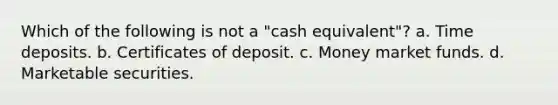 Which of the following is not a "cash equivalent"? a. Time deposits. b. Certificates of deposit. c. Money market funds. d. Marketable securities.