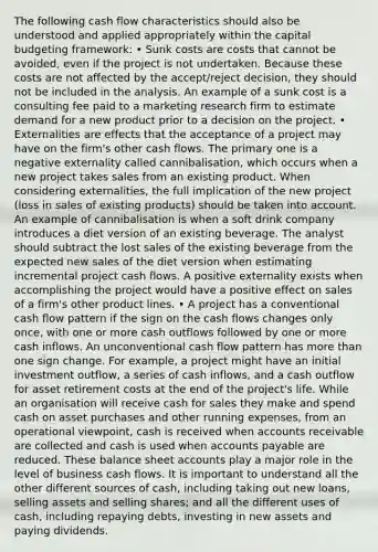 The following cash flow characteristics should also be understood and applied appropriately within the capital budgeting framework: • Sunk costs are costs that cannot be avoided, even if the project is not undertaken. Because these costs are not affected by the accept/reject decision, they should not be included in the analysis. An example of a sunk cost is a consulting fee paid to a marketing research firm to estimate demand for a new product prior to a decision on the project. • Externalities are effects that the acceptance of a project may have on the firm's other cash flows. The primary one is a negative externality called cannibalisation, which occurs when a new project takes sales from an existing product. When considering externalities, the full implication of the new project (loss in sales of existing products) should be taken into account. An example of cannibalisation is when a soft drink company introduces a diet version of an existing beverage. The analyst should subtract the lost sales of the existing beverage from the expected new sales of the diet version when estimating incremental project cash flows. A positive externality exists when accomplishing the project would have a positive effect on sales of a firm's other product lines. • A project has a conventional cash flow pattern if the sign on the cash flows changes only once, with one or more cash outflows followed by one or more cash inflows. An unconventional cash flow pattern has more than one sign change. For example, a project might have an initial investment outflow, a series of cash inflows, and a cash outflow for asset retirement costs at the end of the project's life. While an organisation will receive cash for sales they make and spend cash on asset purchases and other running expenses, from an operational viewpoint, cash is received when accounts receivable are collected and cash is used when accounts payable are reduced. These balance sheet accounts play a major role in the level of business cash flows. It is important to understand all the other different sources of cash, including taking out new loans, selling assets and selling shares; and all the different uses of cash, including repaying debts, investing in new assets and paying dividends.