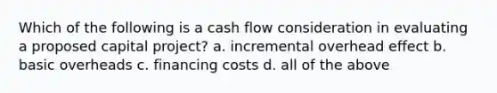 Which of the following is a cash flow consideration in evaluating a proposed capital project? a. incremental overhead effect b. basic overheads c. financing costs d. all of the above