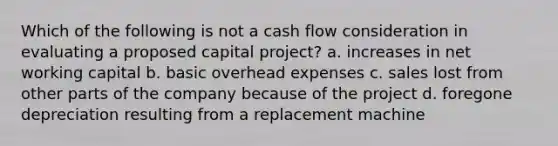 Which of the following is not a cash flow consideration in evaluating a proposed capital project? a. increases in net working capital b. basic overhead expenses c. sales lost from other parts of the company because of the project d. foregone depreciation resulting from a replacement machine