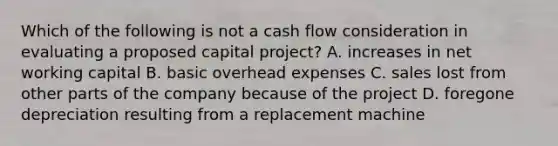 Which of the following is not a cash flow consideration in evaluating a proposed capital project? A. increases in net working capital B. basic overhead expenses C. sales lost from other parts of the company because of the project D. foregone depreciation resulting from a replacement machine