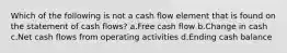 Which of the following is not a cash flow element that is found on the statement of cash flows? a.Free cash flow b.Change in cash c.Net cash flows from operating activities d.Ending cash balance