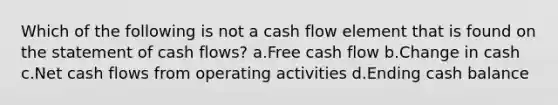 Which of the following is not a cash flow element that is found on the statement of cash flows? a.Free cash flow b.Change in cash c.Net cash flows from operating activities d.Ending cash balance