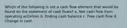 Which of the following is not a cash flow element that would be found on the statement of cash flows? a. Net cash flow from operating activities b. Ending cash balance c. Free cash flow d. Change in cash