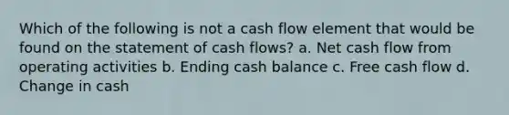 Which of the following is not a cash flow element that would be found on the statement of cash flows? a. Net cash flow from operating activities b. Ending cash balance c. Free cash flow d. Change in cash