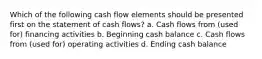 Which of the following cash flow elements should be presented first on the statement of cash flows? a. Cash flows from (used for) financing activities b. Beginning cash balance c. Cash flows from (used for) operating activities d. Ending cash balance