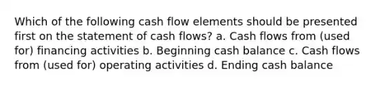 Which of the following cash flow elements should be presented first on the statement of cash flows? a. Cash flows from (used for) financing activities b. Beginning cash balance c. Cash flows from (used for) operating activities d. Ending cash balance