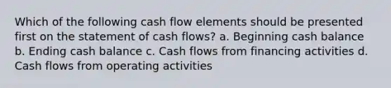 Which of the following cash flow elements should be presented first on the statement of cash flows? a. Beginning cash balance b. Ending cash balance c. Cash flows from financing activities d. Cash flows from operating activities