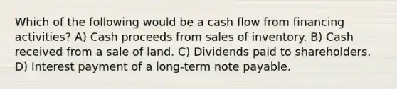 Which of the following would be a cash flow from financing activities? A) Cash proceeds from sales of inventory. B) Cash received from a sale of land. C) Dividends paid to shareholders. D) Interest payment of a long-term note payable.