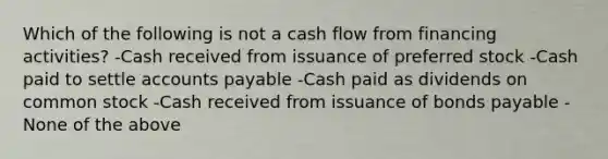 Which of the following is not a cash flow from financing activities? -Cash received from issuance of preferred stock -Cash paid to settle accounts payable -Cash paid as dividends on common stock -Cash received from issuance of bonds payable -None of the above