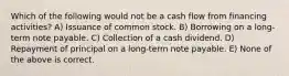 Which of the following would not be a cash flow from financing activities? A) Issuance of common stock. B) Borrowing on a long-term note payable. C) Collection of a cash dividend. D) Repayment of principal on a long-term note payable. E) None of the above is correct.