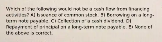 Which of the following would not be a cash flow from financing activities? A) Issuance of common stock. B) Borrowing on a long-term note payable. C) Collection of a cash dividend. D) Repayment of principal on a long-term note payable. E) None of the above is correct.