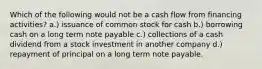 Which of the following would not be a cash flow from financing activities? a.) issuance of common stock for cash b.) borrowing cash on a long term note payable c.) collections of a cash dividend from a stock investment in another company d.) repayment of principal on a long term note payable.