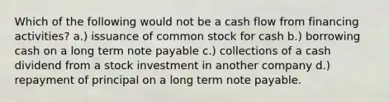 Which of the following would not be a cash flow from financing activities? a.) issuance of common stock for cash b.) borrowing cash on a long term note payable c.) collections of a cash dividend from a stock investment in another company d.) repayment of principal on a long term note payable.