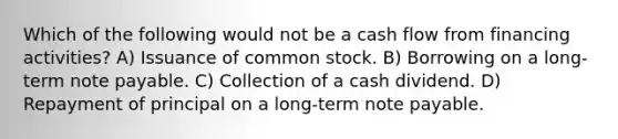 Which of the following would not be a cash flow from financing activities? A) Issuance of common stock. B) Borrowing on a long-term note payable. C) Collection of a cash dividend. D) Repayment of principal on a long-term note payable.