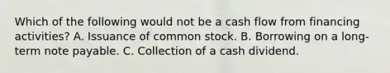 Which of the following would not be a cash flow from financing activities? A. Issuance of common stock. B. Borrowing on a long-term note payable. C. Collection of a cash dividend.