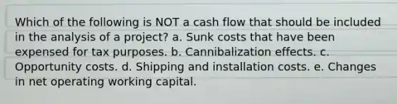 Which of the following is NOT a cash flow that should be included in the analysis of a project? a. Sunk costs that have been expensed for tax purposes. b. Cannibalization effects. c. Opportunity costs. d. Shipping and installation costs. e. Changes in net operating working capital.