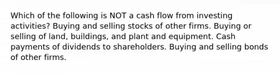 Which of the following is NOT a cash flow from investing activities? Buying and selling stocks of other firms. Buying or selling of land, buildings, and plant and equipment. Cash payments of dividends to shareholders. Buying and selling bonds of other firms.