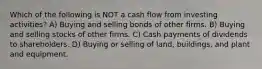 Which of the following is NOT a cash flow from investing activities? A) Buying and selling bonds of other firms. B) Buying and selling stocks of other firms. C) Cash payments of dividends to shareholders. D) Buying or selling of land, buildings, and plant and equipment.