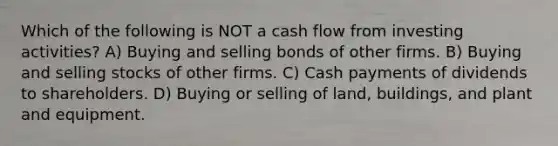 Which of the following is NOT a cash flow from investing activities? A) Buying and selling bonds of other firms. B) Buying and selling stocks of other firms. C) Cash payments of dividends to shareholders. D) Buying or selling of land, buildings, and plant and equipment.