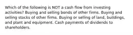 Which of the following is NOT a cash flow from investing activities? Buying and selling bonds of other firms. Buying and selling stocks of other firms. Buying or selling of land, buildings, and plant and equipment. Cash payments of dividends to shareholders.