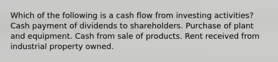 Which of the following is a cash flow from investing activities? Cash payment of dividends to shareholders. Purchase of plant and equipment. Cash from sale of products. Rent received from industrial property owned.