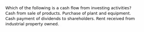 Which of the following is a cash flow from investing activities? Cash from sale of products. Purchase of plant and equipment. Cash payment of dividends to shareholders. Rent received from industrial property owned.