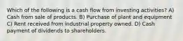 Which of the following is a cash flow from investing activities? A) Cash from sale of products. B) Purchase of plant and equipment C) Rent received from industrial property owned. D) Cash payment of dividends to shareholders.