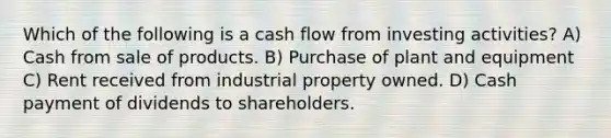 Which of the following is a cash flow from investing activities? A) Cash from sale of products. B) Purchase of plant and equipment C) Rent received from industrial property owned. D) Cash payment of dividends to shareholders.