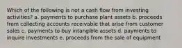 Which of the following is not a cash flow from investing activities? a. payments to purchase plant assets b. proceeds from collecting accounts receivable that arise from customer sales c. payments to buy intangible assets d. payments to inquire investments e. proceeds from the sale of equipment