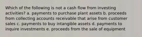 Which of the following is not a cash flow from investing activities? a. payments to purchase plant assets b. proceeds from collecting accounts receivable that arise from customer sales c. payments to buy intangible assets d. payments to inquire investments e. proceeds from the sale of equipment