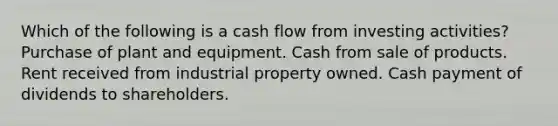 Which of the following is a cash flow from investing activities? Purchase of plant and equipment. Cash from sale of products. Rent received from industrial property owned. Cash payment of dividends to shareholders.