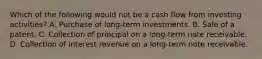 Which of the following would not be a cash flow from investing activities? A. Purchase of long-term investments. B. Sale of a patent. C. Collection of principal on a long-term note receivable. D. Collection of interest revenue on a long-term note receivable.