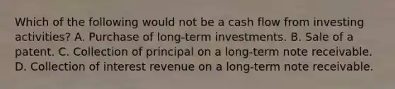 Which of the following would not be a cash flow from investing activities? A. Purchase of long-term investments. B. Sale of a patent. C. Collection of principal on a long-term note receivable. D. Collection of interest revenue on a long-term note receivable.