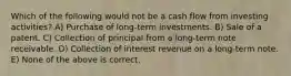 Which of the following would not be a cash flow from investing activities? A) Purchase of long-term investments. B) Sale of a patent. C) Collection of principal from a long-term note receivable. D) Collection of interest revenue on a long-term note. E) None of the above is correct.