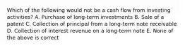 Which of the following would not be a cash flow from investing activities? A. Purchase of long-term investments B. Sale of a patent C. Collection of principal from a long-term note receivable D. Collection of interest revenue on a long-term note E. None of the above is correct