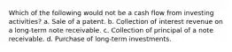 Which of the following would not be a cash flow from investing activities? a. Sale of a patent. b. Collection of interest revenue on a long-term note receivable. c. Collection of principal of a note receivable. d. Purchase of long-term investments.