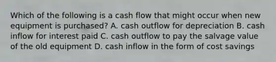 Which of the following is a cash flow that might occur when new equipment is purchased? A. cash outflow for depreciation B. cash inflow for interest paid C. cash outflow to pay the salvage value of the old equipment D. cash inflow in the form of cost savings