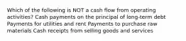 Which of the following is NOT a cash flow from operating activities? Cash payments on the principal of long-term debt Payments for utilities and rent Payments to purchase raw materials Cash receipts from selling goods and services