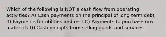 Which of the following is NOT a cash flow from operating activities? A) Cash payments on the principal of long-term debt B) Payments for utilities and rent C) Payments to purchase raw materials D) Cash receipts from selling goods and services