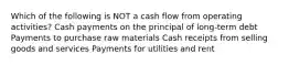 Which of the following is NOT a cash flow from operating activities? Cash payments on the principal of long-term debt Payments to purchase raw materials Cash receipts from selling goods and services Payments for utilities and rent