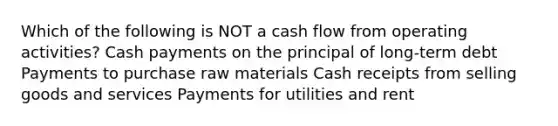 Which of the following is NOT a cash flow from operating activities? Cash payments on the principal of long-term debt Payments to purchase raw materials Cash receipts from selling goods and services Payments for utilities and rent