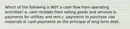 Which of the following is NOT a cash flow from operating activities? a. cash receipts from selling goods and services b. payments for utilities and rent c. payments to purchase raw materials d. cash payments on the principal of long term debt.